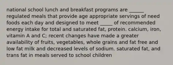 national school lunch and breakfast programs are ______ regulated meals that provide age appropriate servings of need foods each day and designed to meet _____ of recommended energy intake for total and saturated fat, protein. calcium, iron, vitamin A and C; recent changes have made a greater availability of fruits, vegetables, whole grains and fat free and low fat milk and decreased levels of sodium. saturated fat, and trans fat in meals served to school children