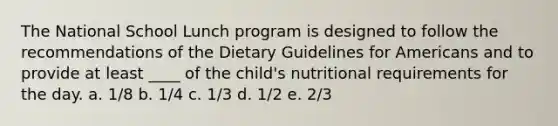 The National School Lunch program is designed to follow the recommendations of the Dietary Guidelines for Americans and to provide at least ____ of the child's nutritional requirements for the day. a. 1/8 b. 1/4 c. 1/3 d. 1/2 e. 2/3