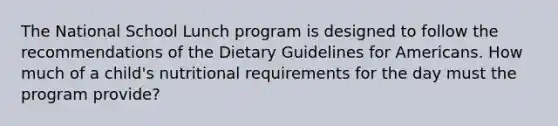 The National School Lunch program is designed to follow the recommendations of the Dietary Guidelines for Americans. How much of a child's nutritional requirements for the day must the program provide?