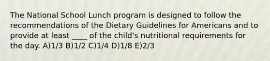 The National School Lunch program is designed to follow the recommendations of the Dietary Guidelines for Americans and to provide at least ____ of the child's nutritional requirements for the day. A)1/3 B)1/2 C)1/4 D)1/8 E)2/3