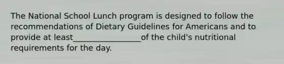 The National School Lunch program is designed to follow the recommendations of Dietary Guidelines for Americans and to provide at least_________________of the child's nutritional requirements for the day.