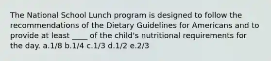 The National School Lunch program is designed to follow the recommendations of the Dietary Guidelines for Americans and to provide at least ____ of the child's nutritional requirements for the day. a.1/8 b.1/4 c.1/3 d.1/2 e.2/3