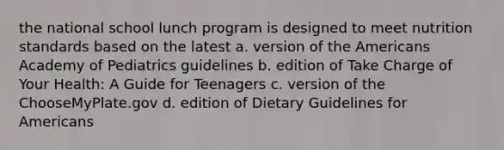 the national school lunch program is designed to meet nutrition standards based on the latest a. version of the Americans Academy of Pediatrics guidelines b. edition of Take Charge of Your Health: A Guide for Teenagers c. version of the ChooseMyPlate.gov d. edition of Dietary Guidelines for Americans