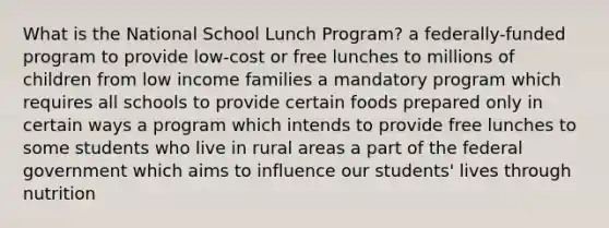 What is the National School Lunch Program? a federally-funded program to provide low-cost or free lunches to millions of children from low income families a mandatory program which requires all schools to provide certain foods prepared only in certain ways a program which intends to provide free lunches to some students who live in rural areas a part of the federal government which aims to influence our students' lives through nutrition