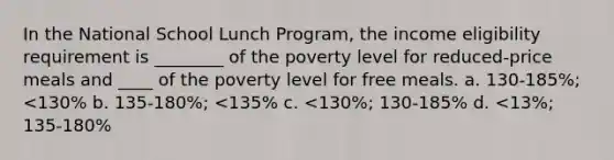 In the National School Lunch Program, the income eligibility requirement is ________ of the poverty level for reduced-price meals and ____ of the poverty level for free meals. a. 130-185%; <130% b. 135-180%; <135% c. <130%; 130-185% d. <13%; 135-180%