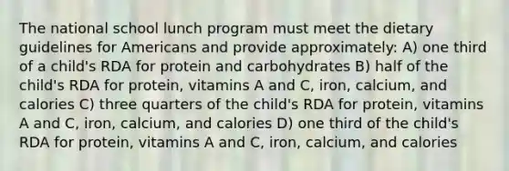 The national school lunch program must meet the dietary guidelines for Americans and provide approximately: A) one third of a child's RDA for protein and carbohydrates B) half of the child's RDA for protein, vitamins A and C, iron, calcium, and calories C) three quarters of the child's RDA for protein, vitamins A and C, iron, calcium, and calories D) one third of the child's RDA for protein, vitamins A and C, iron, calcium, and calories