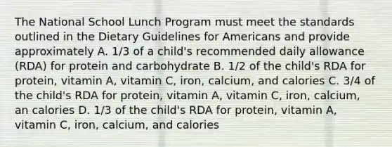 The National School Lunch Program must meet the standards outlined in the Dietary Guidelines for Americans and provide approximately A. 1/3 of a child's recommended daily allowance (RDA) for protein and carbohydrate B. 1/2 of the child's RDA for protein, vitamin A, vitamin C, iron, calcium, and calories C. 3/4 of the child's RDA for protein, vitamin A, vitamin C, iron, calcium, an calories D. 1/3 of the child's RDA for protein, vitamin A, vitamin C, iron, calcium, and calories