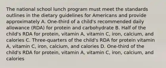 The national school lunch program must meet the standards outlines in the dietary guidelines for Americans and provide approximately A. One-third of a child's recommended daily allowance (RDA) for protein and carbohydrate B. Half of the child's RDA for protein, vitamin A, vitamin C, iron, calcium, and calories C. Three-quarters of the child's RDA for protein vitamin A, vitamin C, iron, calcium, and calories D. One-third of the child's RDA for protein, vitamin A, vitamin C, iron, calcium, and calories