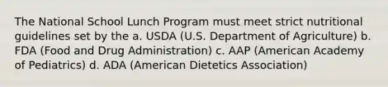 The National School Lunch Program must meet strict nutritional guidelines set by the a. USDA (U.S. Department of Agriculture) b. FDA (Food and Drug Administration) c. AAP (American Academy of Pediatrics) d. ADA (American Dietetics Association)