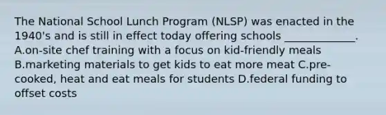 The National School Lunch Program (NLSP) was enacted in the 1940's and is still in effect today offering schools _____________. A.on-site chef training with a focus on kid-friendly meals B.marketing materials to get kids to eat more meat C.pre-cooked, heat and eat meals for students D.federal funding to offset costs