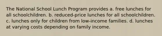 The National School Lunch Program provides a. free lunches for all schoolchildren. b. reduced-price lunches for all schoolchildren. c. lunches only for children from low-income families. d. lunches at varying costs depending on family income.