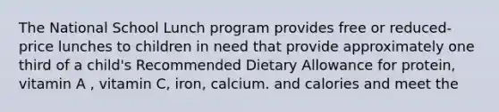 The National School Lunch program provides free or reduced-price lunches to children in need that provide approximately one third of a child's Recommended Dietary Allowance for protein, vitamin A , vitamin C, iron, calcium. and calories and meet the