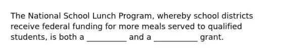 The National School Lunch Program, whereby school districts receive federal funding for more meals served to qualified students, is both a __________ and a ___________ grant.