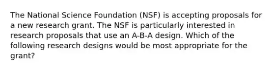 The National Science Foundation (NSF) is accepting proposals for a new research grant. The NSF is particularly interested in research proposals that use an A-B-A design. Which of the following research designs would be most appropriate for the grant?