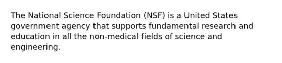 The National Science Foundation (NSF) is a United States government agency that supports fundamental research and education in all the non-medical fields of science and engineering.