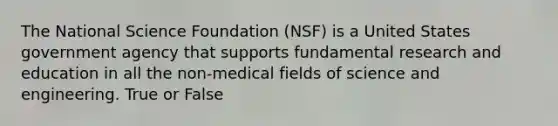 The National Science Foundation (NSF) is a United States government agency that supports fundamental research and education in all the non-medical fields of science and engineering. True or False