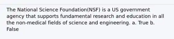 The National Science Foundation(NSF) is a US government agency that supports fundamental research and education in all the non-medical fields of science and engineering. a. True b. False