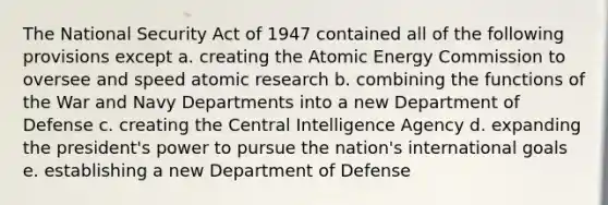 The National Security Act of 1947 contained all of the following provisions except a. creating the Atomic Energy Commission to oversee and speed atomic research b. combining the functions of the War and Navy Departments into a new Department of Defense c. creating the Central Intelligence Agency d. expanding the president's power to pursue the nation's international goals e. establishing a new Department of Defense