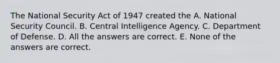 The National Security Act of 1947 created the A. National Security Council. B. Central Intelligence Agency. C. Department of Defense. D. All the answers are correct. E. None of the answers are correct.