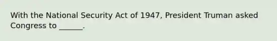 With the National Security Act of 1947, President Truman asked Congress to ______.