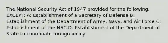 The National Security Act of 1947 provided for the following, EXCEPT: A: Establishment of a Secretary of Defense B: Establishment of the Department of Army, Navy, and Air Force C: Establishment of the NSC D: Establishment of the Department of State to coordinate foreign policy