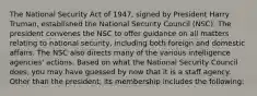 The National Security Act of 1947, signed by President Harry Truman, established the National Security Council (NSC). The president convenes the NSC to offer guidance on all matters relating to national security, including both foreign and domestic affairs. The NSC also directs many of the various intelligence agencies' actions. Based on what the National Security Council does, you may have guessed by now that it is a staff agency. Other than the president, its membership includes the following: