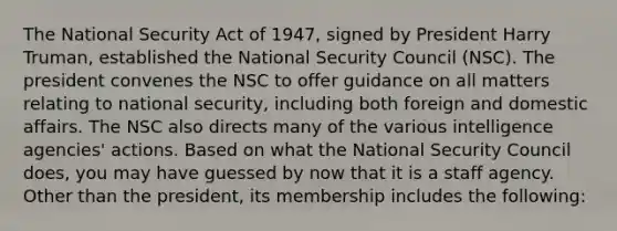 The National Security Act of 1947, signed by President Harry Truman, established the National Security Council (NSC). The president convenes the NSC to offer guidance on all matters relating to national security, including both foreign and domestic affairs. The NSC also directs many of the various intelligence agencies' actions. Based on what the National Security Council does, you may have guessed by now that it is a staff agency. Other than the president, its membership includes the following: