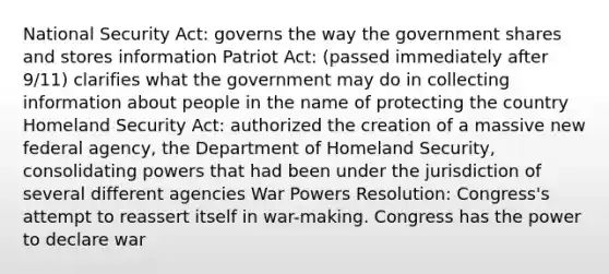 National Security Act: governs the way the government shares and stores information Patriot Act: (passed immediately after 9/11) clarifies what the government may do in collecting information about people in the name of protecting the country Homeland Security Act: authorized the creation of a massive new federal agency, the Department of Homeland Security, consolidating powers that had been under the jurisdiction of several different agencies War Powers Resolution: Congress's attempt to reassert itself in war-making. Congress has the power to declare war