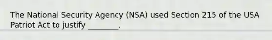 The National Security Agency (NSA) used Section 215 of the USA Patriot Act to justify ________.