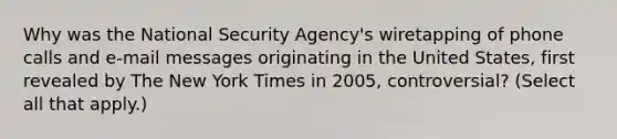 Why was the National Security Agency's wiretapping of phone calls and e-mail messages originating in the United States, first revealed by The New York Times in 2005, controversial? (Select all that apply.)