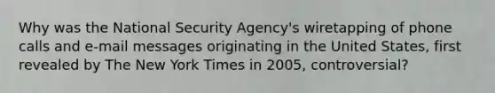 Why was the National Security Agency's wiretapping of phone calls and e-mail messages originating in the United States, first revealed by The New York Times in 2005, controversial?