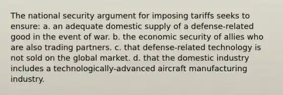 The national security argument for imposing tariffs seeks to ensure: a. an adequate domestic supply of a defense-related good in the event of war. b. the economic security of allies who are also trading partners. c. that defense-related technology is not sold on the global market. d. that the domestic industry includes a technologically-advanced aircraft manufacturing industry.