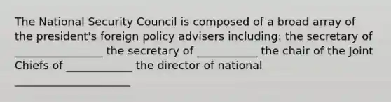 The National Security Council is composed of a broad array of the president's foreign policy advisers including: the secretary of ________________ the secretary of ___________ the chair of the Joint Chiefs of ____________ the director of national _____________________