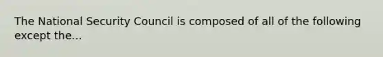 The National Security Council is composed of all of the following except the...