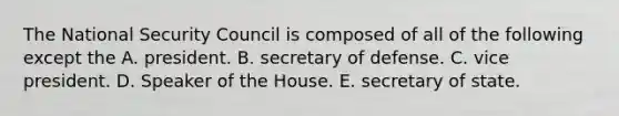 The National Security Council is composed of all of the following except the A. president. B. secretary of defense. C. vice president. D. Speaker of the House. E. secretary of state.