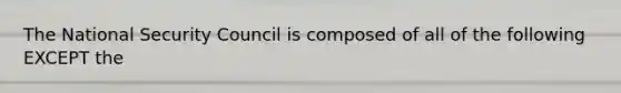 The National Security Council is composed of all of the following EXCEPT the