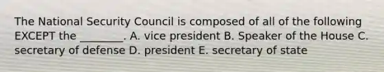 The National Security Council is composed of all of the following EXCEPT the ________. A. vice president B. Speaker of the House C. secretary of defense D. president E. secretary of state