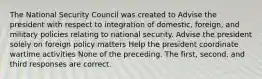 The National Security Council was created to Advise the president with respect to integration of domestic, foreign, and military policies relating to national security. Advise the president solely on foreign policy matters Help the president coordinate wartime activities None of the preceding. The first, second, and third responses are correct.