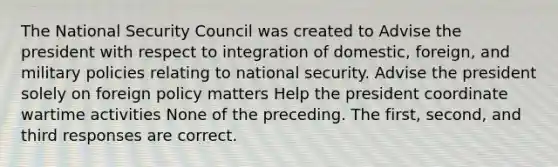 The National Security Council was created to Advise the president with respect to integration of domestic, foreign, and military policies relating to national security. Advise the president solely on foreign policy matters Help the president coordinate wartime activities None of the preceding. The first, second, and third responses are correct.