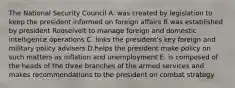 The National Security Council A. was created by legislation to keep the president informed on foreign affairs B.was established by president Rooselvelt to manage foreign and domestic intelligence operations C. links the president's key foreign and military policy advisers D.helps the president make policy on such matters as inflation and unemployment E. is composed of the heads of the three branches of the armed services and makes recommendations to the president on combat strategy