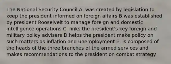 The National Security Council A. was created by legislation to keep the president informed on foreign affairs B.was established by president Rooselvelt to manage foreign and domestic intelligence operations C. links the president's key foreign and military policy advisers D.helps the president make policy on such matters as inflation and unemployment E. is composed of the heads of the three branches of the armed services and makes recommendations to the president on combat strategy