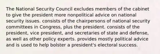 The National Security Council excludes members of the cabinet to give the president more nonpolitical advice on national security issues. consists of the chairpersons of national security committees in Congress, plus the president. consists of the president, vice president, and secretaries of state and defense, as well as other policy experts. provides mostly political advice and is used to help bolster a president's electoral success.