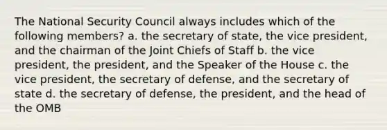 The National Security Council always includes which of the following members? a. the secretary of state, the vice president, and the chairman of the Joint Chiefs of Staff b. the vice president, the president, and the Speaker of the House c. the vice president, the secretary of defense, and the secretary of state d. the secretary of defense, the president, and the head of the OMB