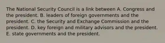 The National Security Council is a link between A. Congress and the president. B. leaders of foreign governments and the president. C. the Security and Exchange Commission and the president. D. key foreign and military advisors and the president. E. state governments and the president.