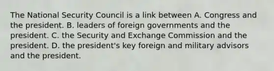 The National Security Council is a link between A. Congress and the president. B. leaders of foreign governments and the president. C. the Security and Exchange Commission and the president. D. the president's key foreign and military advisors and the president.