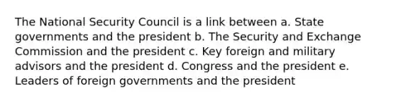 The National Security Council is a link between a. State governments and the president b. The Security and Exchange Commission and the president c. Key foreign and military advisors and the president d. Congress and the president e. Leaders of foreign governments and the president