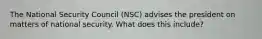 The National Security Council (NSC) advises the president on matters of national security. What does this include?