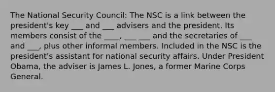 The National Security Council: The NSC is a link between the president's key ___ and ___ advisers and the president. Its members consist of the ____, ___ ___ and the secretaries of ___ and ___, plus other informal members. Included in the NSC is the president's assistant for national security affairs. Under President Obama, the adviser is James L. Jones, a former Marine Corps General.