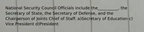 National Security Council Officials include the__________, the Secretary of State, the Secretary of Defense, and the Chairperson of Joints Chief of Staff. a)Secretary of Education c) Vice President d)President