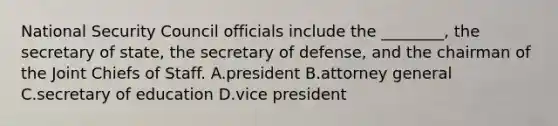 National Security Council officials include the ________, the secretary of state, the secretary of defense, and the chairman of the Joint Chiefs of Staff. A.president B.attorney general C.secretary of education D.vice president